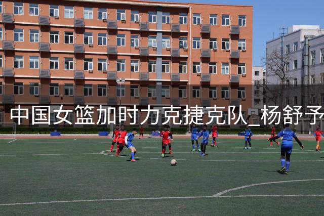 中国女篮加时力克捷克队 杨舒予压哨救主韩旭闪耀全场